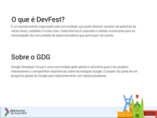 O que é DevFest? 
É um grande evento organizado pela comunidade, que pode oferecer sessões de palestras de 
várias áreas, codelabs e muito mais. Cada DevFest é inspirado e voltado unicamente para as 
necessidades da comunidade de desenvolvedores que participam do evento. 
Sobre o GDG 
Google Developer Group é uma comunidade geek aberta e voluntária para criar projetos 
interessantes e compartilhar experiências sobre tecnologias Google. O projeto faz parte de um 
programa global do Google para relacionamento com desenvolvedores. 
 