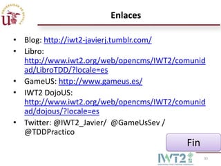 Enlaces
• Blog: http://iwt2-javierj.tumblr.com/
• Libro:
http://www.iwt2.org/web/opencms/IWT2/comunid
ad/LibroTDD/?locale=es
• GameUS: http://www.gameus.es/
• IWT2 DojoUS:
http://www.iwt2.org/web/opencms/IWT2/comunid
ad/dojous/?locale=es
• Twitter: @IWT2_Javier/ @GameUsSev /
@TDDPractico

Fin
33

 