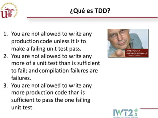 ¿Qué es TDD?
1. You are not allowed to write any
production code unless it is to
make a failing unit test pass.
2. You are not allowed to write any
more of a unit test than is sufficient
to fail; and compilation failures are
failures.
3. You are not allowed to write any
more production code than is
sufficient to pass the one failing
unit test.

 