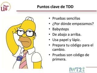 Puntos clave de TDD
•
•
•
•
•
•

Pruebas sencillas
¿Por dónde empezamos?
Babysteps
De abajo a arriba.
Usa papel y lápiz.
Prepara tu código para el
cambio.
• Pruebas son código de
primera.

 