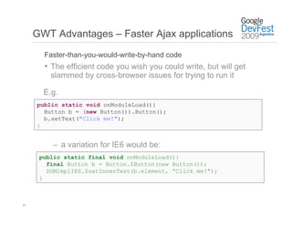 GWT Advantages – Faster Ajax applications
       Faster-than-you-would-write-by-hand code
       •  The efficient code you wish you could write, but will get
         slammed by cross-browser issues for trying to run it

       E.g.
     public static void onModuleLoad(){
       Button b = (new Button()).Button();
       b.setText("Click me!");
     }


         –  a variation for IE6 would be:
      public static final void onModuleLoad(){
        final Button b = Button.$Button(new Button());
        DOMImplIE6.$setInnerText(b.element, ”Click me!");
      }



17
 