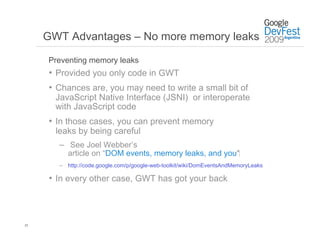 GWT Advantages – No more memory leaks

     Preventing memory leaks
     •  Provided you only code in GWT
     •  Chances are, you may need to write a small bit of
       JavaScript Native Interface (JSNI) or interoperate
       with JavaScript code
     •  In those cases, you can prevent memory
       leaks by being careful
       –  See Joel Webber’s
          article on “DOM events, memory leaks, and you”‫‏‬
       –  http://code.google.com/p/google-web-toolkit/wiki/DomEventsAndMemoryLeaks

     •  In every other case, GWT has got your back



23
 