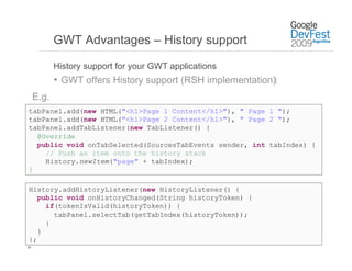 GWT Advantages – History support

            History support for your GWT applications
            •  GWT offers History support (RSH implementation)‫‏‬
     E.g.
tabPanel.add(new HTML("<h1>Page 1 Content</h1>"), " Page 1 ");
tabPanel.add(new HTML("<h1>Page 2 Content</h1>"), " Page 2 ");
tabPanel.addTabListener(new TabListener() {
  @Override
  public void onTabSelected(SourcesTabEvents sender, int tabIndex) {
    // Push an item onto the history stack
    History.newItem("page" + tabIndex);
}

History.addHistoryListener(new HistoryListener() {
   public void onHistoryChanged(String historyToken) {
     if(tokenIsValid(historyToken)) {
       tabPanel.selectTab(getTabIndex(historyToken));
     }
   }
};
24
 