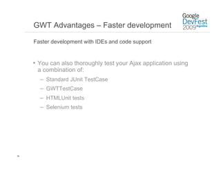 GWT Advantages – Faster development

     Faster development with IDEs and code support


     •  You can also thoroughly test your Ajax application using
      a combination of:
       –  Standard JUnit TestCase
       –  GWTTestCase
       –  HTMLUnit tests
       –  Selenium tests




26
 