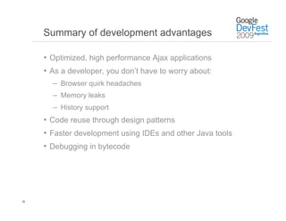 Summary of development advantages

     •  Optimized, high performance Ajax applications
     •  As a developer, you don’t have to worry about:
       –  Browser quirk headaches
       –  Memory leaks
       –  History support
     •  Code reuse through design patterns
     •  Faster development using IDEs and other Java tools
     •  Debugging in bytecode




28
 