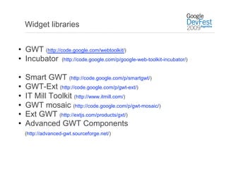 Widget libraries


•  GWT (http://code.google.com/webtoolkit/)
•  Incubator (http://code.google.com/p/google-web-toolkit-incubator/)

•    Smart GWT (http://code.google.com/p/smartgwt/)
•    GWT-Ext (http://code.google.com/p/gwt-ext/)
•    IT Mill Toolkit (http://www.itmill.com/)
•    GWT mosaic (http://code.google.com/p/gwt-mosaic/)
•    Ext GWT (http://extjs.com/products/gxt/)
•    Advanced GWT Components
     (http://advanced-gwt.sourceforge.net/)
 
