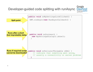 Developer-guided code splitting with runAsync

                         public void onMySettingsLinkClicked() {

       Split point        GWT.runAsync(new RunAsyncCallback() {




  Runs after a short
(but improbable) delay    public void onSuccess() {
                             new MySettingsDialog().show();
                           }




Runs if required script public void onFailure(Throwable ohNo) {
cannot be downloaded        // indicate that something went wrong,
                            // usually a connectivity or server problem
                          }



35
 