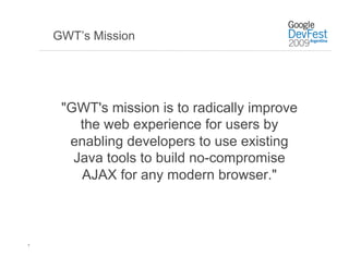 GWT’s Mission




     "GWT's mission is to radically improve
        the web experience for users by
      enabling developers to use existing
       Java tools to build no-compromise
        AJAX for any modern browser."



7
 