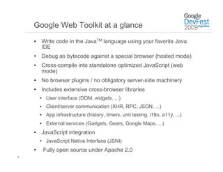 Google Web Toolkit at a glance
    •  Write code in the JavaTM language using your favorite Java
       IDE
    •  Debug as bytecode against a special browser (hosted mode)
    •  Cross-compile into standalone optimized JavaScript (web
       mode)
    •  No browser plugins / no obligatory server-side machinery
    •  Includes extensive cross-browser libraries
         •  User interface (DOM, widgets, ...)
         •  Client/server communication (XHR, RPC, JSON, ...)
         •  App infrastructure (history, timers, unit testing, i18n, a11y, ...)
         •  External services (Gadgets, Gears, Google Maps, ...)
    •  JavaScript integration
         •  JavaScript Native Interface (JSNI)
    •     Fully open source under Apache 2.0
8
 