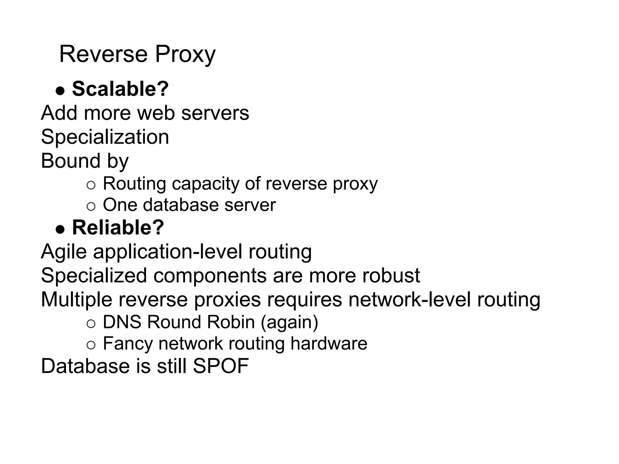 Reverse Proxy
  Scalable?
Add more web servers
Specialization
Bound by
      Routing capacity of reverse proxy
      One database server
   Reliable?
Agile application-level routing
Specialized components are more robust
Multiple reverse proxies requires network-level routing
      DNS Round Robin (again)
      Fancy network routing hardware
Database is still SPOF
 