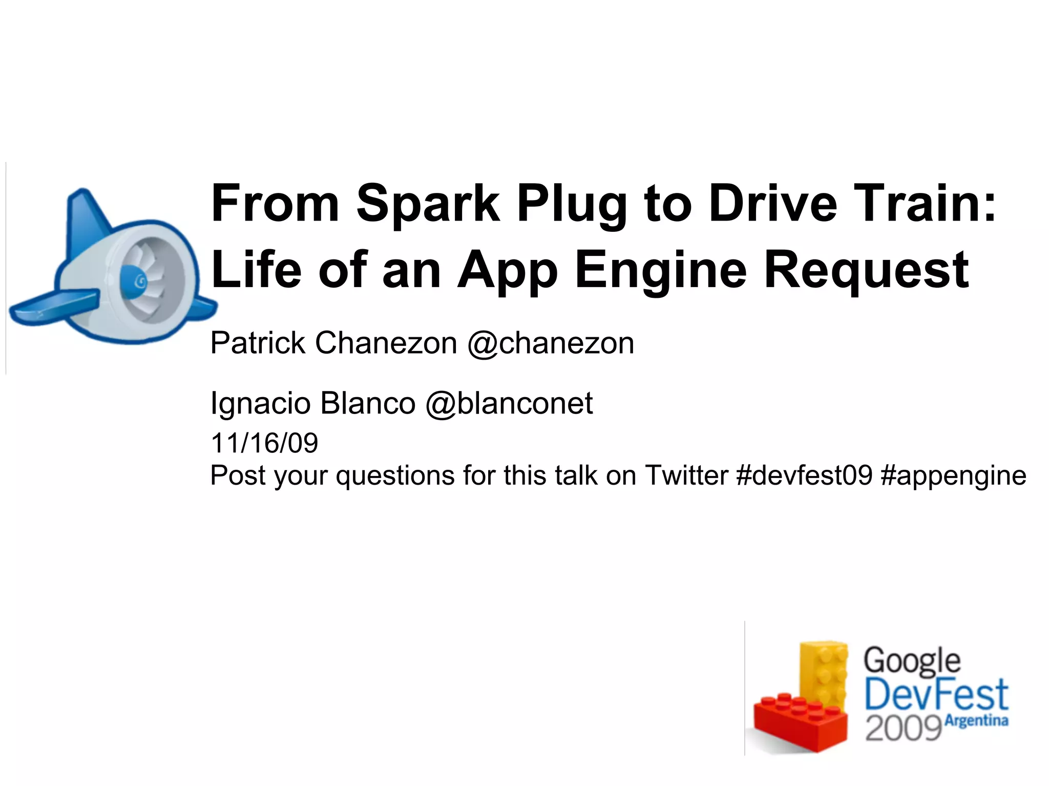 From Spark Plug to Drive Train:
Life of an App Engine Request
Patrick Chanezon @chanezon
Ignacio Blanco @blanconet
11/16/09
Post your questions for this talk on Twitter #devfest09 #appengine
 