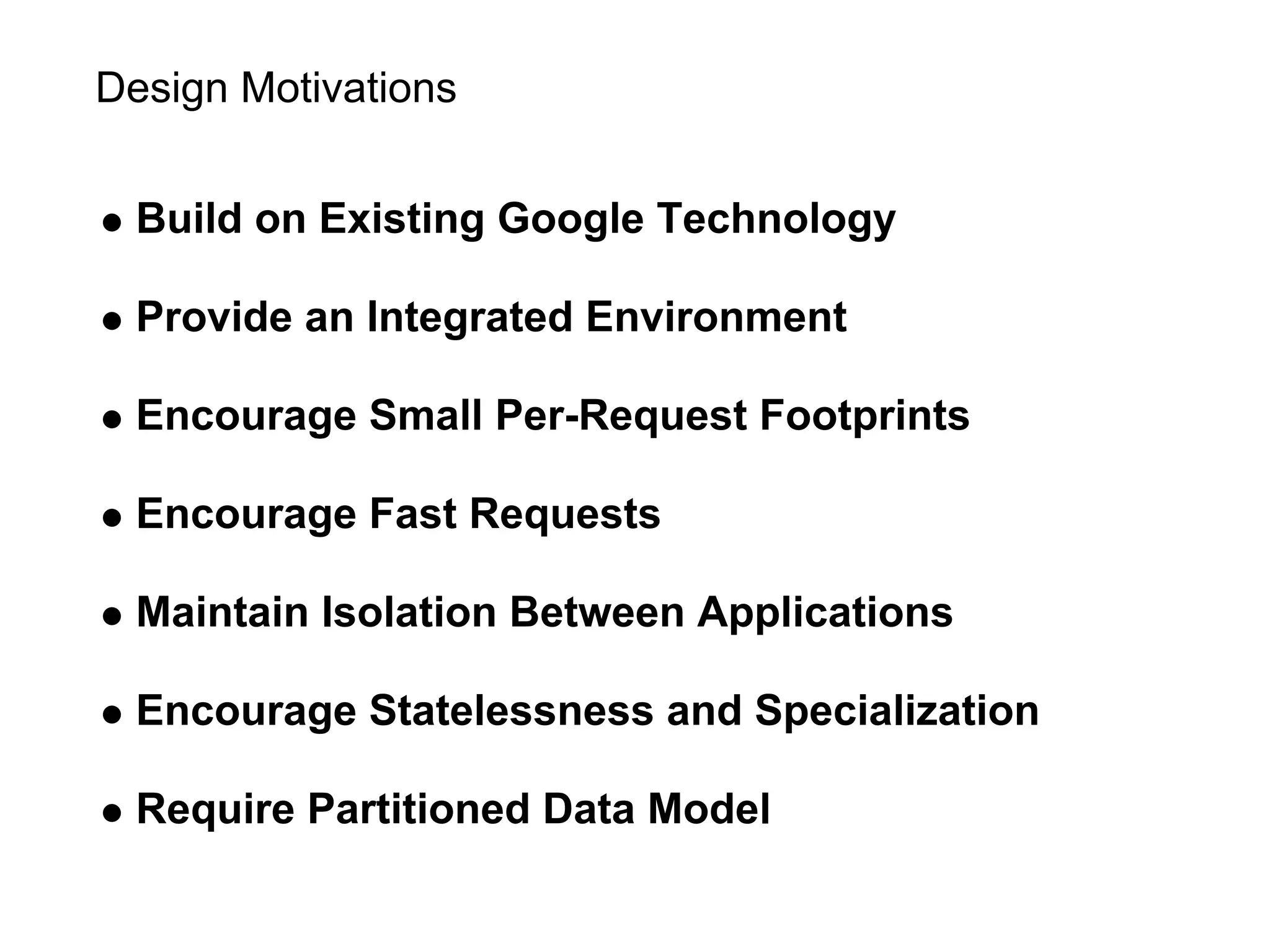 Design Motivations


  Build on Existing Google Technology

  Provide an Integrated Environment

  Encourage Small Per-Request Footprints

  Encourage Fast Requests

  Maintain Isolation Between Applications

  Encourage Statelessness and Specialization

  Require Partitioned Data Model
 