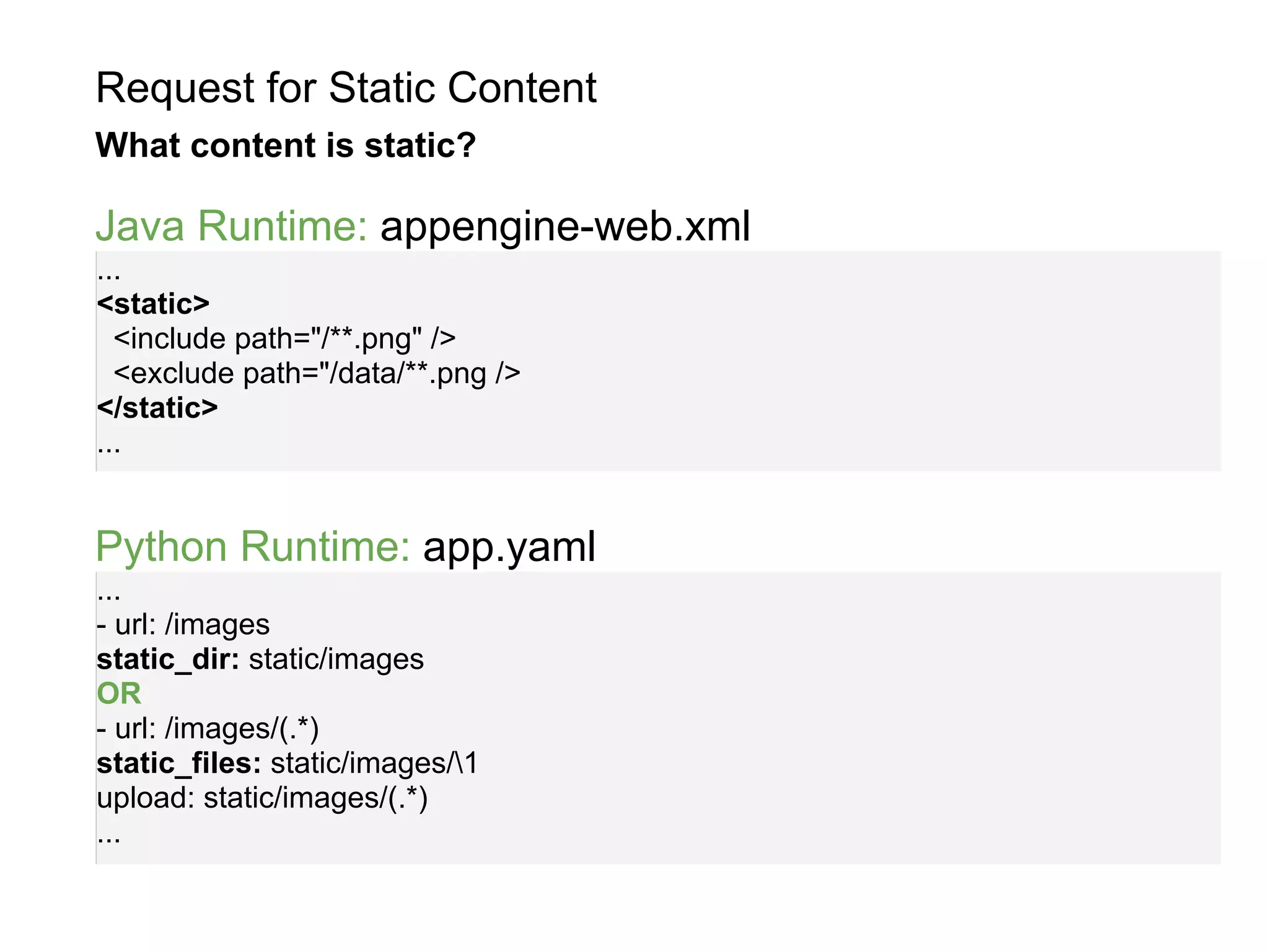 Request for Static Content
What content is static?

Java Runtime: appengine-web.xml
...
<static>
  <include path="/**.png" />
  <exclude path="/data/**.png />
</static>
...


Python Runtime: app.yaml
...
- url: /images
static_dir: static/images
OR
- url: /images/(.*)
static_files: static/images/1
upload: static/images/(.*)
...
 