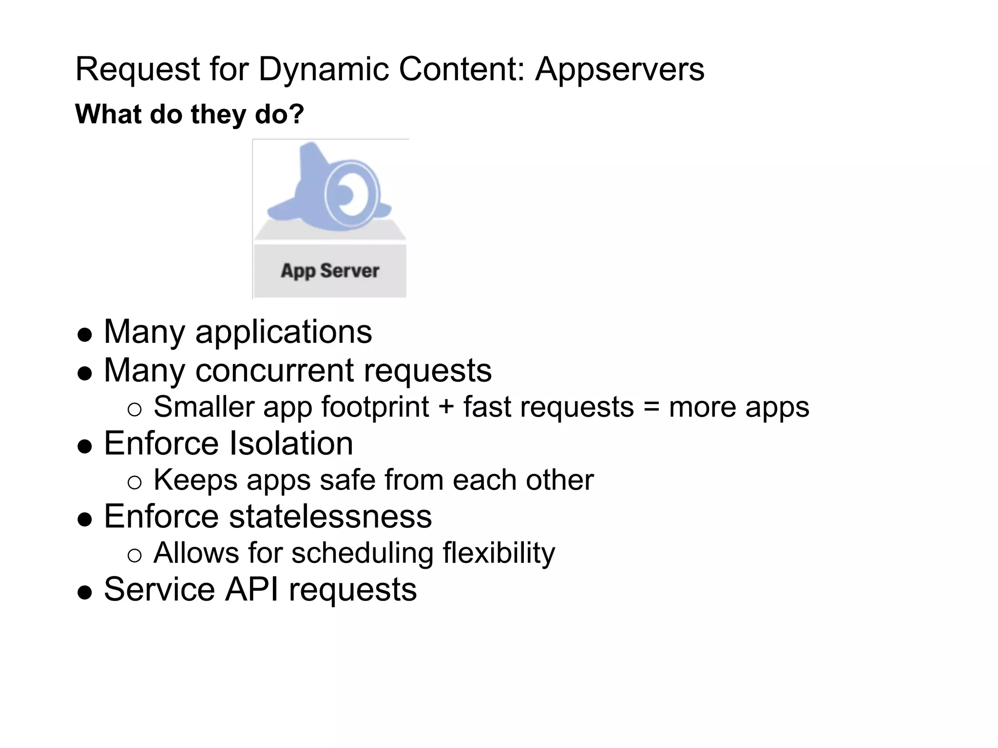Request for Dynamic Content: Appservers
What do they do?




 Many applications
 Many concurrent requests
     Smaller app footprint + fast requests = more apps
 Enforce Isolation
     Keeps apps safe from each other
 Enforce statelessness
     Allows for scheduling flexibility
 Service API requests
 
