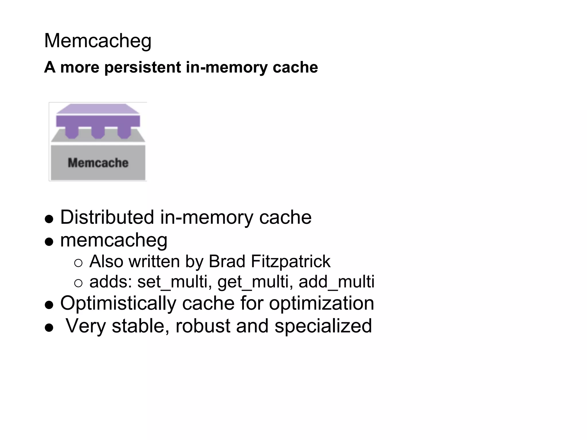 Memcacheg
A more persistent in-memory cache




 Distributed in-memory cache
 memcacheg
     Also written by Brad Fitzpatrick
     adds: set_multi, get_multi, add_multi
 Optimistically cache for optimization
 Very stable, robust and specialized
 