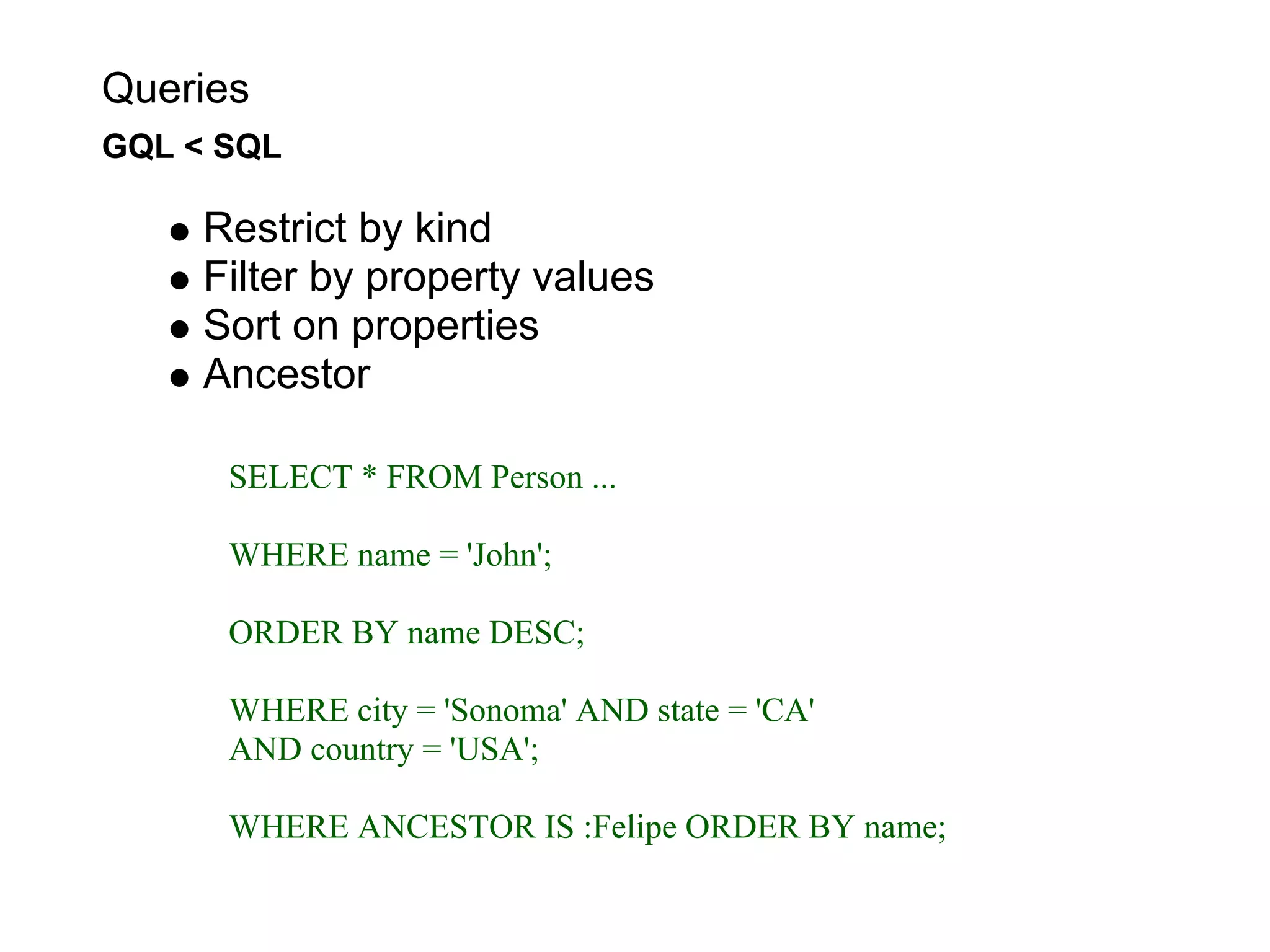 Queries
GQL < SQL

     Restrict by kind
     Filter by property values
     Sort on properties
     Ancestor

      SELECT * FROM Person ...

      WHERE name = 'John';

      ORDER BY name DESC;

      WHERE city = 'Sonoma' AND state = 'CA'
      AND country = 'USA';

      WHERE ANCESTOR IS :Felipe ORDER BY name;
 