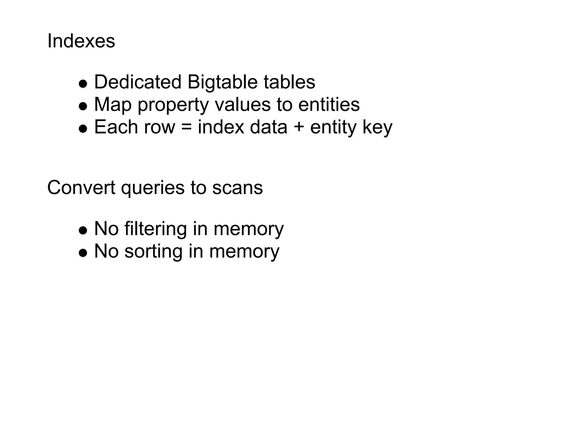 Indexes

     Dedicated Bigtable tables
     Map property values to entities
     Each row = index data + entity key


Convert queries to scans

     No filtering in memory
     No sorting in memory
 