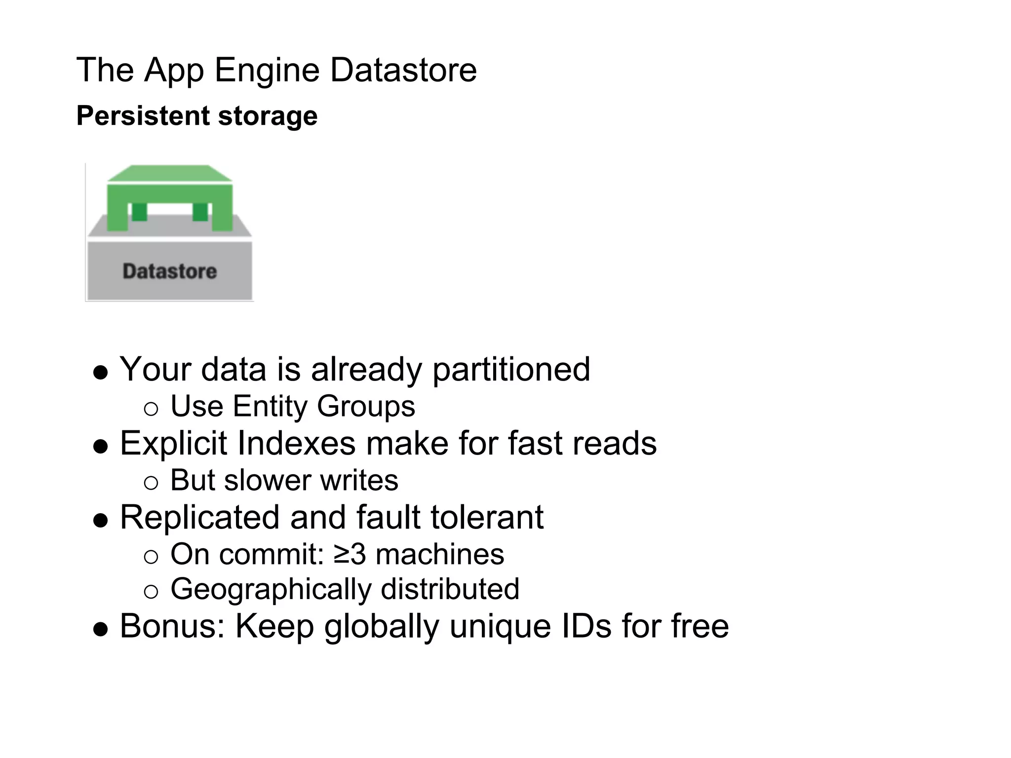 The App Engine Datastore
Persistent storage




   Your data is already partitioned
      Use Entity Groups
   Explicit Indexes make for fast reads
      But slower writes
   Replicated and fault tolerant
      On commit: ≥3 machines
      Geographically distributed
   Bonus: Keep globally unique IDs for free
 