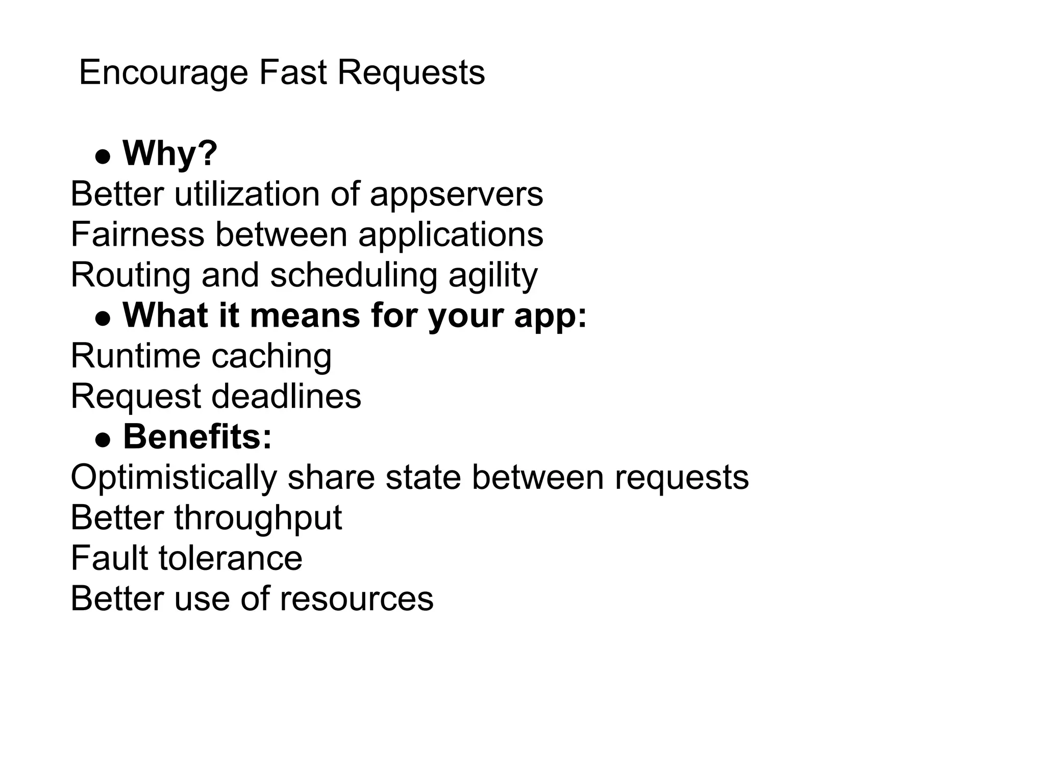 Encourage Fast Requests

   Why?
Better utilization of appservers
Fairness between applications
Routing and scheduling agility
   What it means for your app:
Runtime caching
Request deadlines
   Benefits:
Optimistically share state between requests
Better throughput
Fault tolerance
Better use of resources
 