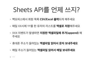 Sheets API를 언제 쓰지?
• 백오피스에서 회원 목록 CSV/Excel 출력되게 해주세요
• 매일 XX시에 YY를 한 유저의 리스트를 엑셀로 저장해주세요
• XXX 이벤트가 발생하면 지정한 엑셀파일에 추가(append) 해
주세요
• 휴대폰 주소가 들어있는 엑셀파일 읽어서 문자 보내주세요
• 메일 주소가 들어있는 엑셀파일 읽어서 메일 보내주세요
• …
 