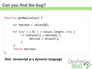 Can you find the bug?

 function getMax(values) {
 	
 	    var maximum = values[0];
 	
 	    for (var i = 0; i < values.length; ++i) {
 	    	     if (values[i] > maximum) {
 	    	     	    maxinum = values[i];
 	    	     }
       }
       return maximum;
 }

 Hint: Javascript is a dynamic language
 