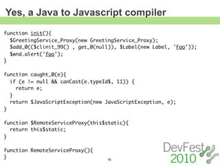 Yes, a Java to Javascript compiler
function init(){
  $GreetingService_Proxy(new GreetingService_Proxy);
  $add_0(($clinit_99() , get_0(null)), $Label(new Label, 'Foo'));
  $wnd.alert('foo');
}

function caught_0(e){
  if (e != null && canCast(e.typeId$, 11)) {
    return e;
  }
  return $JavaScriptException(new JavaScriptException, e);
}

function $RemoteServiceProxy(this$static){
  return this$static;
}

function RemoteServiceProxy(){
}                                 16
 