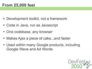 From 25,000 feet


• Development toolkit, not a framework
• Code in Java, run as Javascript
• One codebase, any browser
• Makes Ajax a piece of cake...and faster
• Used within many Google products, including
  Google Wave and Ad Words
 