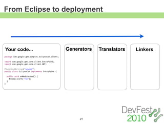 From Eclipse to deployment




Your code...                                        Generators   Translators   Linkers
package com.google.gwt.samples.eclipsecon.client;

import com.google.gwt.core.client.EntryPoint;
import com.google.gwt.core.client.GWT;

@SuppressWarnings("unused")
public class EclipseCon implements EntryPoint {

    public void onModuleLoad() {
      Window.alert("foo");
    }
}




                                                         21
 