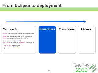 From Eclipse to deployment




Your code...                                        Generators   Translators   Linkers
package com.google.gwt.samples.eclipsecon.client;

import com.google.gwt.core.client.EntryPoint;
import com.google.gwt.core.client.GWT;

@SuppressWarnings("unused")
public class EclipseCon implements EntryPoint {

    public void onModuleLoad() {
      Window.alert("foo");
    }
}




                                                         22
 