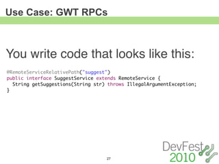 Use Case: GWT RPCs



You write code that looks like this:
@RemoteServiceRelativePath("suggest")
public interface SuggestService extends RemoteService {
  String getSuggestions(String str) throws IllegalArgumentException;
}




                                   27
 