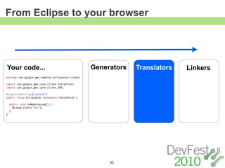 From Eclipse to your browser




Your code...                                        Generators   Translators   Linkers
package com.google.gwt.samples.eclipsecon.client;

import com.google.gwt.core.client.EntryPoint;
import com.google.gwt.core.client.GWT;

@SuppressWarnings("unused")
public class EclipseCon implements EntryPoint {

    public void onModuleLoad() {
      Window.alert("foo");
    }
}




                                                         30
 