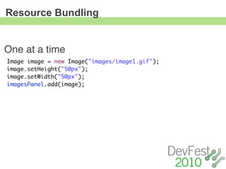 Resource Bundling


One at a time
Image image = new Image("images/image1.gif");
image.setHeight("50px");
image.setWidth("50px");
imagesPanel.add(image);
 