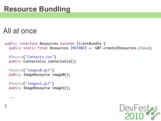 Resource Bundling


All at once
public interface Resources extends ClientBundle {
  public static final Resources INSTANCE = GWT.create(Resources.class);

    @Source("Contacts.css")
    public ContactsCss contactsCss();

    @Source("images0.gif")
    public ImageResource image0();

    @Source("images1.gif")
    public ImageResource image1();

    ...

}
 