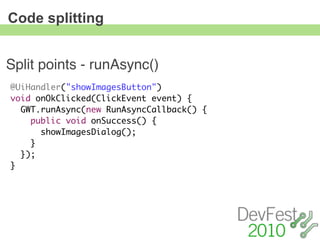 Code splitting


Split points - runAsync()
@UiHandler("showImagesButton")
void onOkClicked(ClickEvent event) {
  GWT.runAsync(new RunAsyncCallback() {
    public void onSuccess() {
      showImagesDialog();
    }
  });
}
 