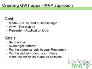 Creating GWT apps - MVP approach


 Cast:
 • Model - DTOs, and business logic
 • View - The display
 • Presenter - Application logic

 Goals:
 •   Be practical
 •   Avoid rigid patterns
 •   Put the complex logic in your Presenters
 •   Put the widget code in your Views
 •   Make the Views as dumb as possible
 