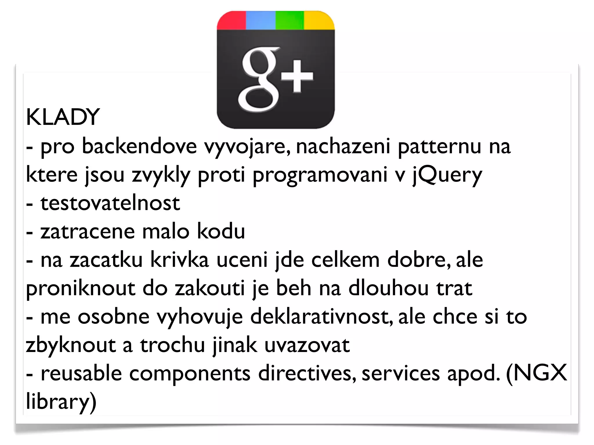 KLADY
- pro backendove vyvojare, nachazeni patternu na
ktere jsou zvykly proti programovani v jQuery
- testovatelnost
- zatracene malo kodu
- na zacatku krivka uceni jde celkem dobre, ale
proniknout do zakouti je beh na dlouhou trat
- me osobne vyhovuje deklarativnost, ale chce si to
zbyknout a trochu jinak uvazovat
- reusable components directives, services apod. (NGX
library)
 