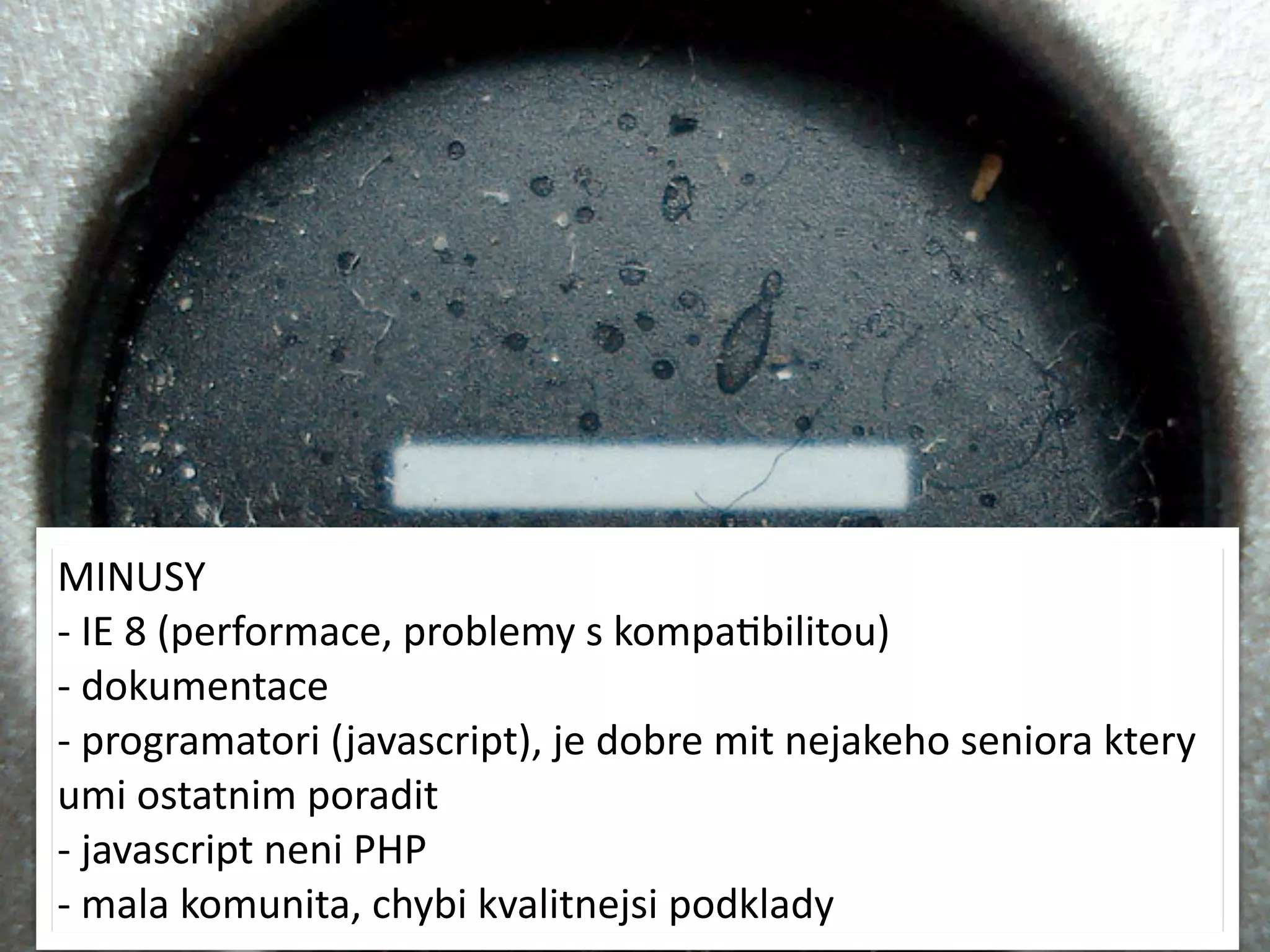 MINUSY
-­‐	
  IE	
  8	
  (performace,	
  problemy	
  s	
  kompaMbilitou)
-­‐	
  dokumentace
-­‐	
  programatori	
  ( javascript),	
  je	
  dobre	
  mit	
  nejakeho	
  seniora	
  ktery	
  
umi	
  ostatnim	
  poradit
-­‐	
  javascript	
  neni	
  PHP
-­‐	
  mala	
  komunita,	
  chybi	
  kvalitnejsi	
  podklady
 
