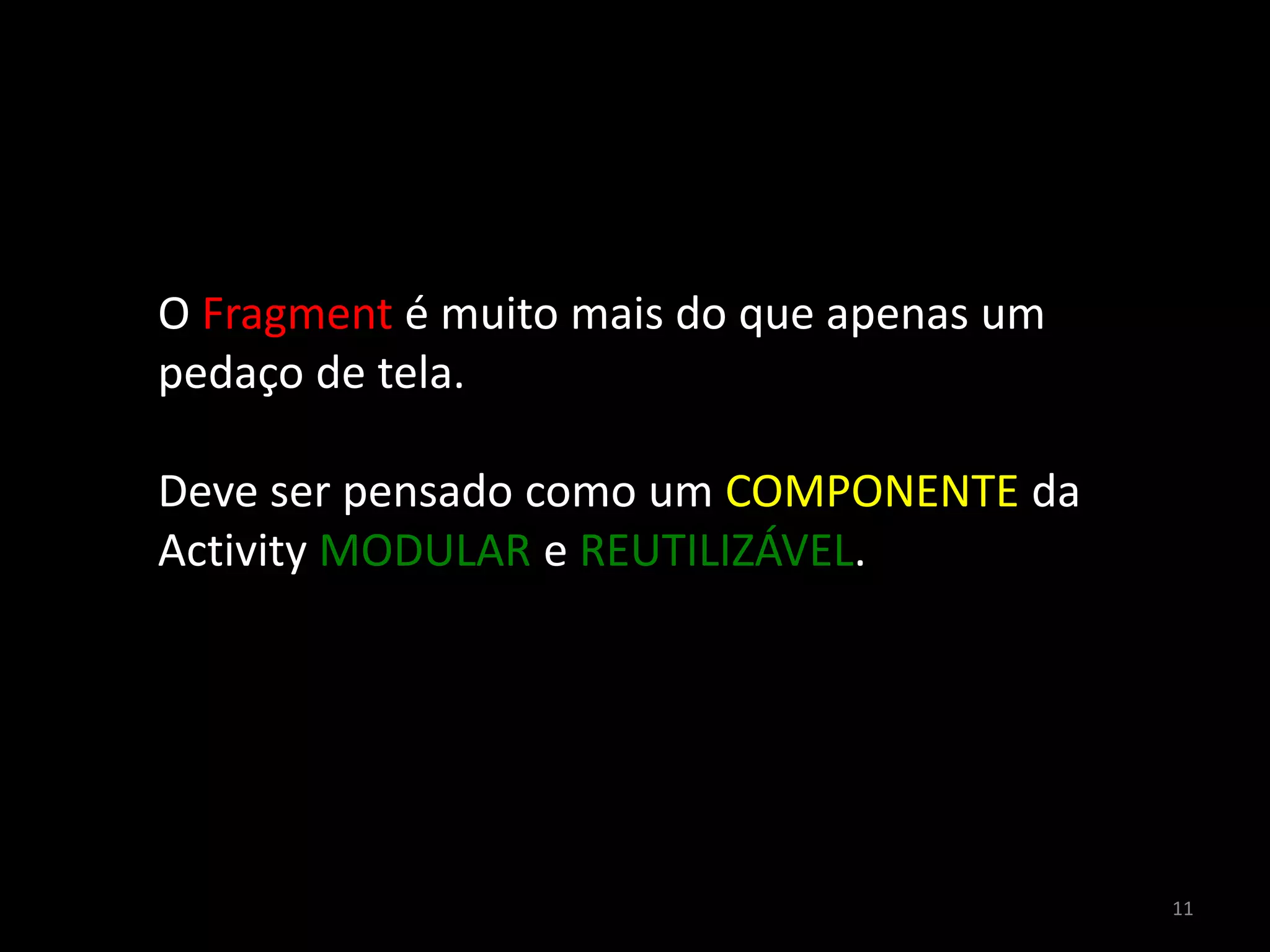 O Fragment é muito mais do que apenas um
pedaço de tela.

Deve ser pensado como um COMPONENTE da
Activity MODULAR e REUTILIZÁVEL.




                                           11
 
