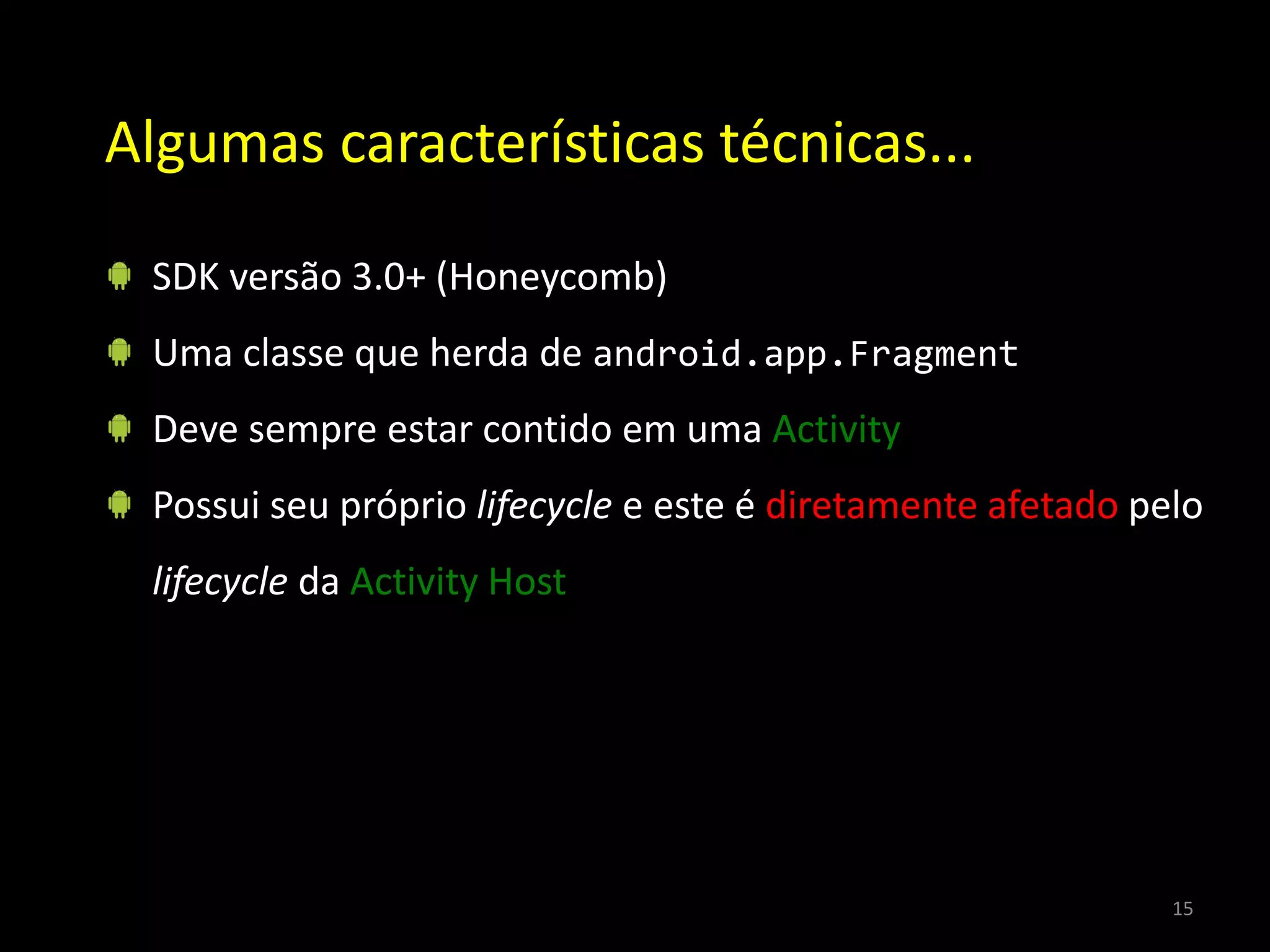 Algumas características técnicas...

 SDK versão 3.0+ (Honeycomb)
 Uma classe que herda de android.app.Fragment
 Deve sempre estar contido em uma Activity
 Possui seu próprio lifecycle e este é diretamente afetado pelo
 lifecycle da Activity Host




                                                             15
 