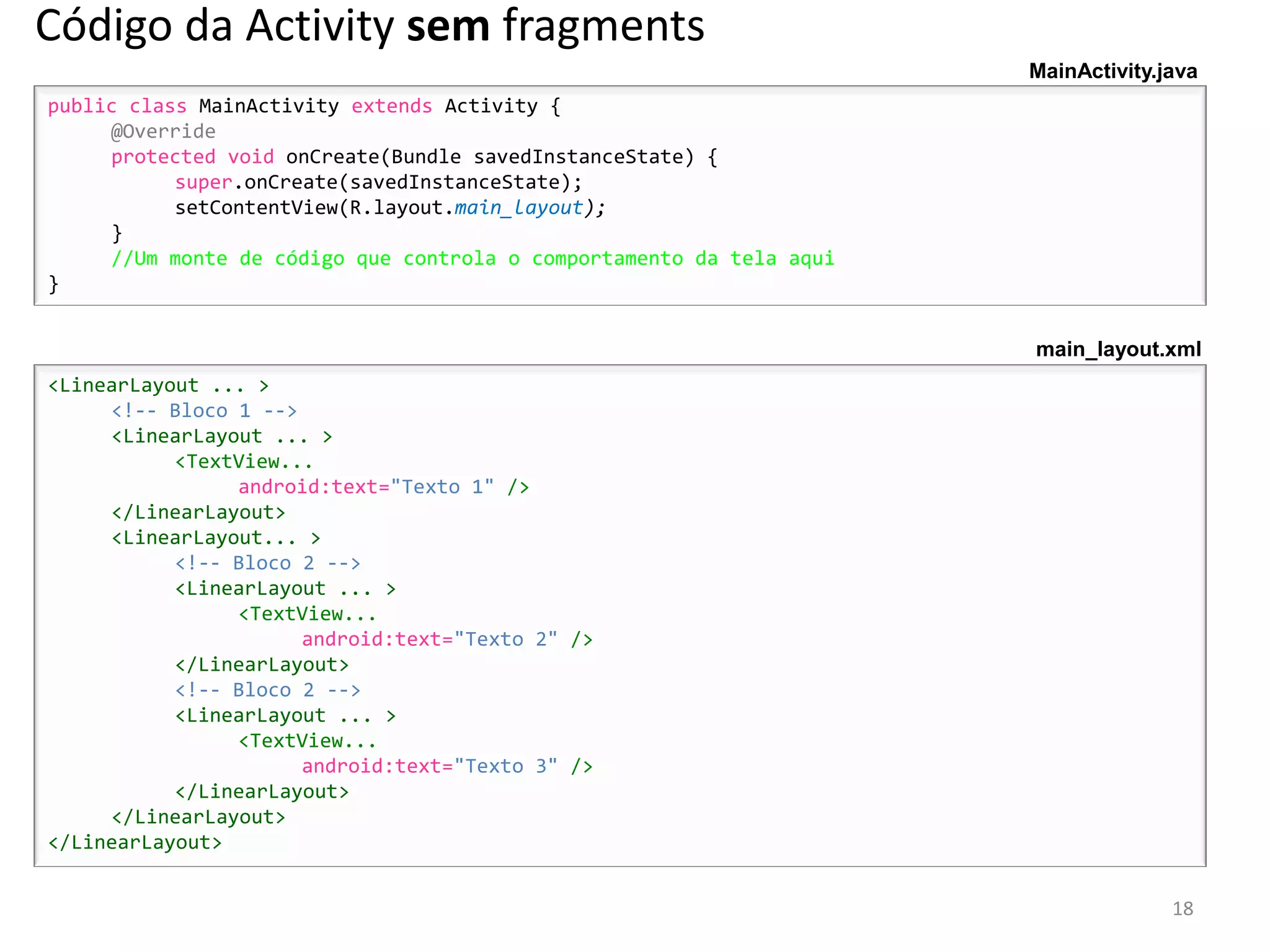 Código da Activity sem fragments
                                                                      MainActivity.java
public class MainActivity extends Activity {
     @Override
     protected void onCreate(Bundle savedInstanceState) {
           super.onCreate(savedInstanceState);
           setContentView(R.layout.main_layout);
     }
     //Um monte de código que controla o comportamento da tela aqui
}


                                                                      main_layout.xml
<LinearLayout ... >
     <!-- Bloco 1 -->
     <LinearLayout ... >
           <TextView...
                android:text="Texto 1" />
     </LinearLayout>
     <LinearLayout... >
           <!-- Bloco 2 -->
           <LinearLayout ... >
                <TextView...
                      android:text="Texto 2" />
           </LinearLayout>
           <!-- Bloco 2 -->
           <LinearLayout ... >
                <TextView...
                      android:text="Texto 3" />
           </LinearLayout>
     </LinearLayout>
</LinearLayout>


                                                                                    18
 