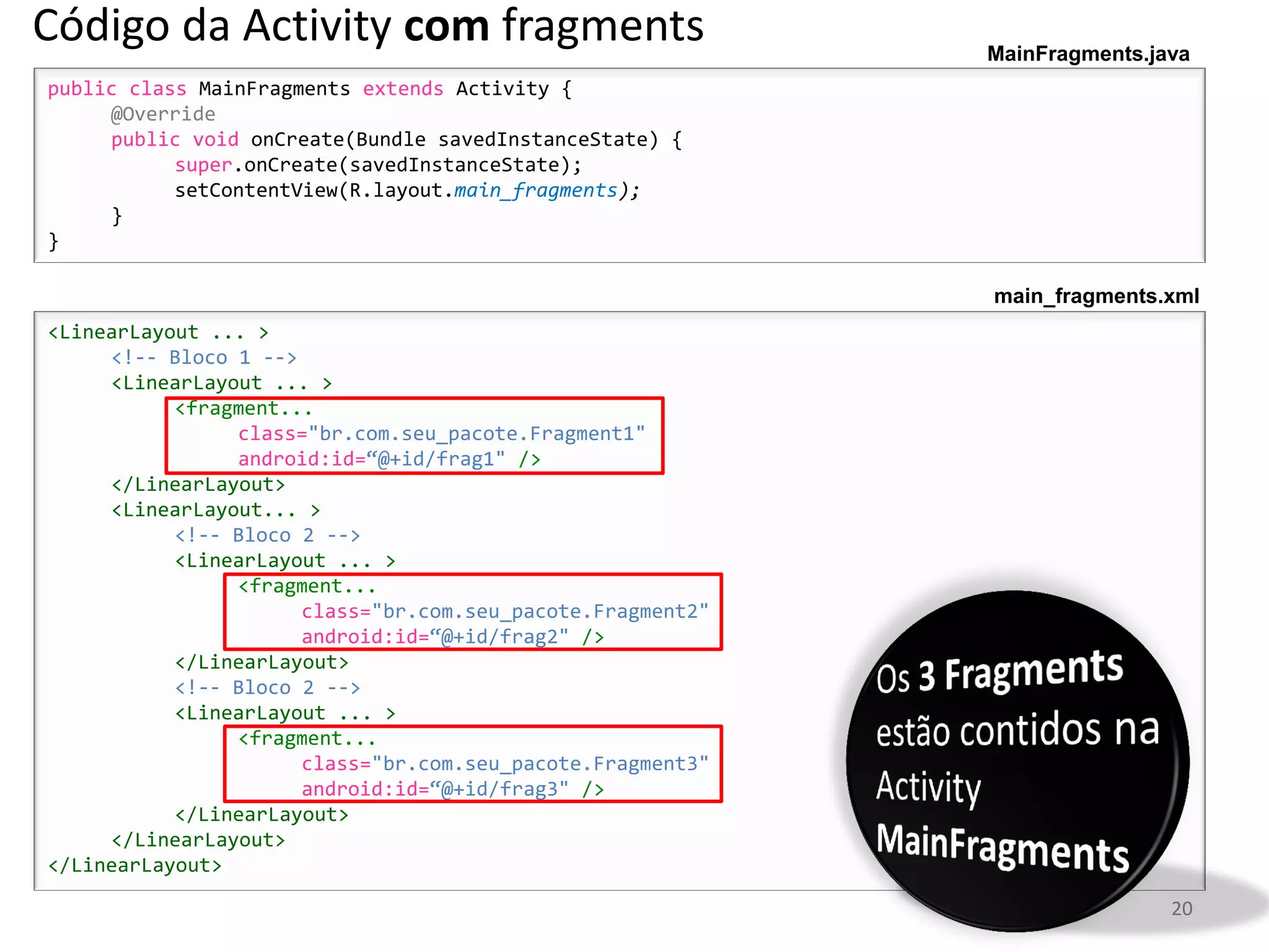 Código da Activity com fragments                            MainFragments.java
public class MainFragments extends Activity {
     @Override
     public void onCreate(Bundle savedInstanceState) {
           super.onCreate(savedInstanceState);
           setContentView(R.layout.main_fragments);
     }
}

                                                            main_fragments.xml
<LinearLayout ... >
     <!-- Bloco 1 -->
     <LinearLayout ... >
           <fragment...
                class="br.com.seu_pacote.Fragment1"
                android:id=“@+id/frag1" />
     </LinearLayout>
     <LinearLayout... >
           <!-- Bloco 2 -->
           <LinearLayout ... >
                <fragment...
                      class="br.com.seu_pacote.Fragment2"
                      android:id=“@+id/frag2" />
           </LinearLayout>
           <!-- Bloco 2 -->
           <LinearLayout ... >
                <fragment...
                      class="br.com.seu_pacote.Fragment3"
                      android:id=“@+id/frag3" />
           </LinearLayout>
     </LinearLayout>
</LinearLayout>

                                                                            20
 