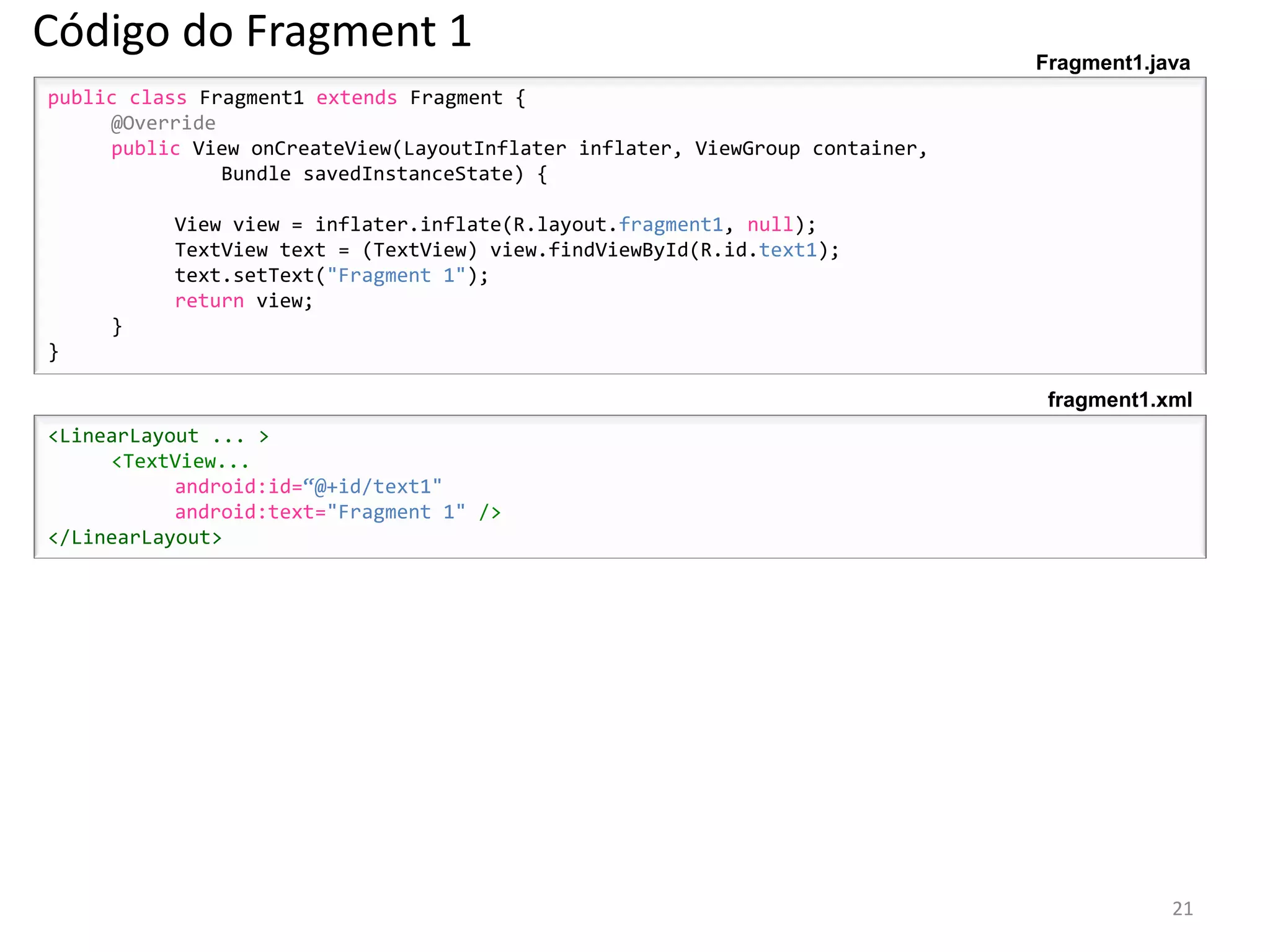 Código do Fragment 1                                                          Fragment1.java
public class Fragment1 extends Fragment {
     @Override
     public View onCreateView(LayoutInflater inflater, ViewGroup container,
               Bundle savedInstanceState) {

          View view = inflater.inflate(R.layout.fragment1, null);
          TextView text = (TextView) view.findViewById(R.id.text1);
          text.setText("Fragment 1");
          return view;
     }
}

                                                                               fragment1.xml
<LinearLayout ... >
     <TextView...
           android:id=“@+id/text1"
           android:text="Fragment 1" />
</LinearLayout>




                                                                                          21
 