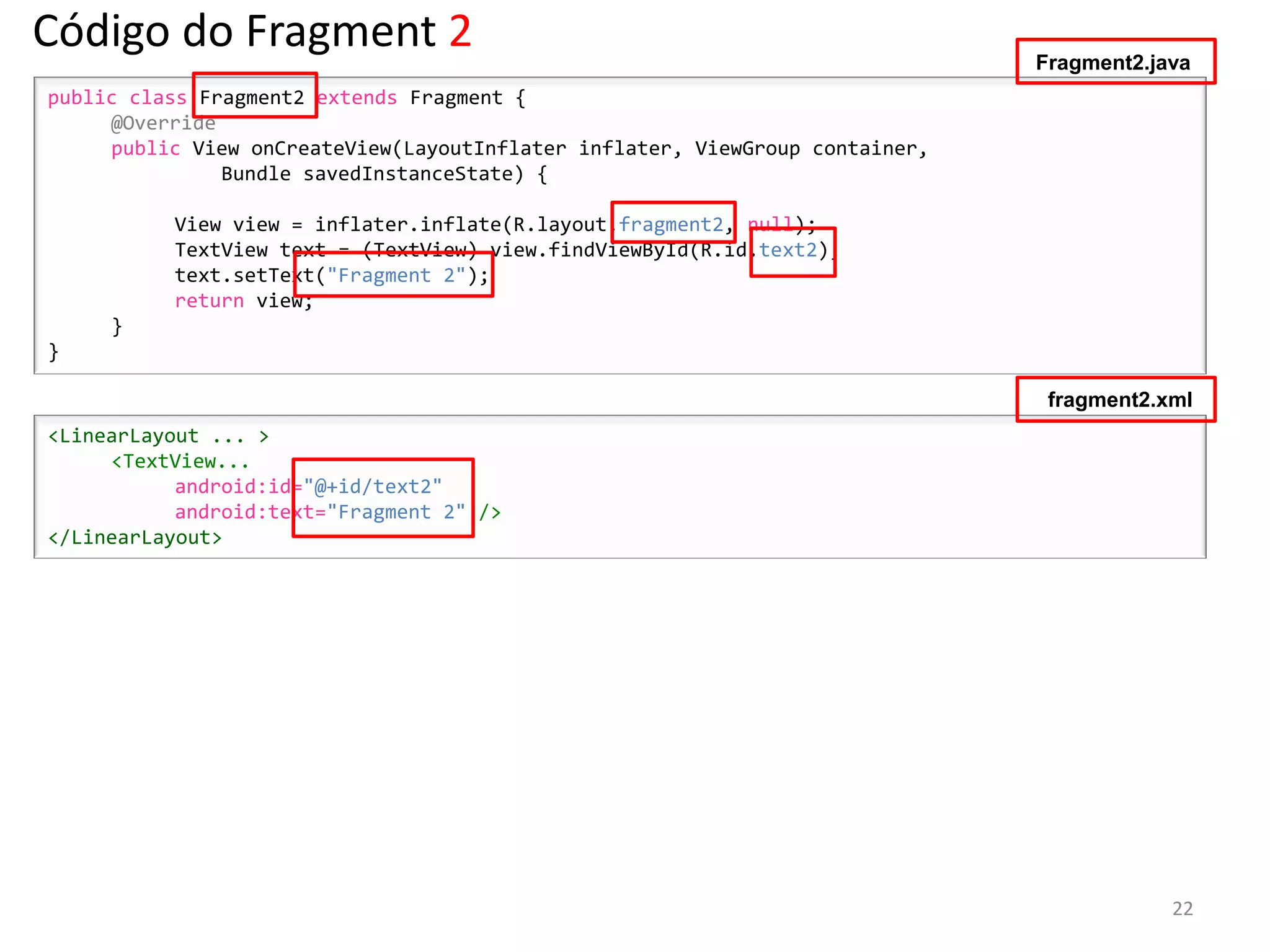 Código do Fragment 2                                                          Fragment2.java
public class Fragment2 extends Fragment {
     @Override
     public View onCreateView(LayoutInflater inflater, ViewGroup container,
               Bundle savedInstanceState) {

          View view = inflater.inflate(R.layout.fragment2, null);
          TextView text = (TextView) view.findViewById(R.id.text2);
          text.setText("Fragment 2");
          return view;
     }
}

                                                                               fragment2.xml
<LinearLayout ... >
     <TextView...
           android:id="@+id/text2"
           android:text="Fragment 2" />
</LinearLayout>




                                                                                          22
 