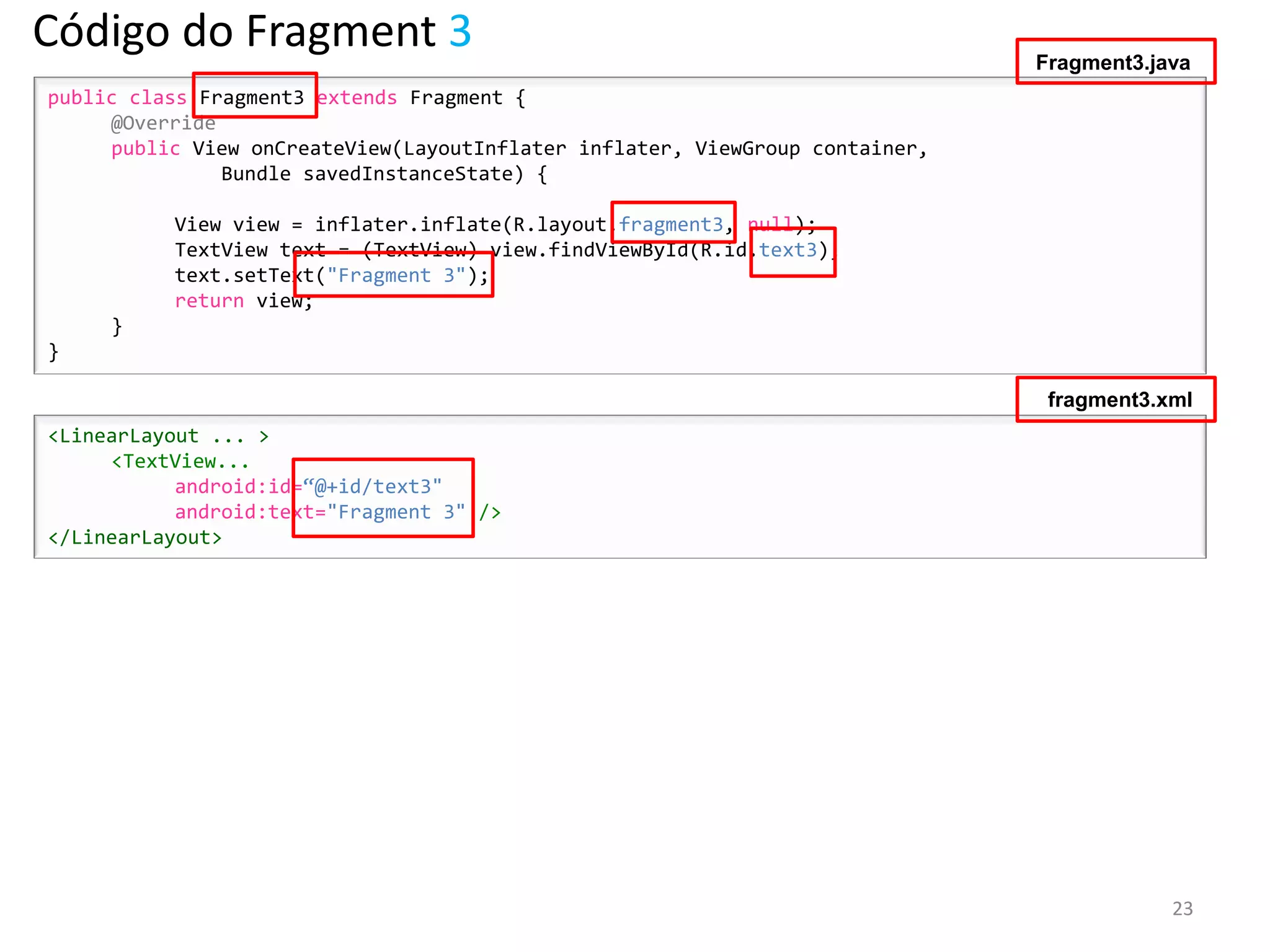 Código do Fragment 3                                                          Fragment3.java
public class Fragment3 extends Fragment {
     @Override
     public View onCreateView(LayoutInflater inflater, ViewGroup container,
               Bundle savedInstanceState) {

          View view = inflater.inflate(R.layout.fragment3, null);
          TextView text = (TextView) view.findViewById(R.id.text3);
          text.setText("Fragment 3");
          return view;
     }
}

                                                                               fragment3.xml
<LinearLayout ... >
     <TextView...
           android:id=“@+id/text3"
           android:text="Fragment 3" />
</LinearLayout>




                                                                                          23
 