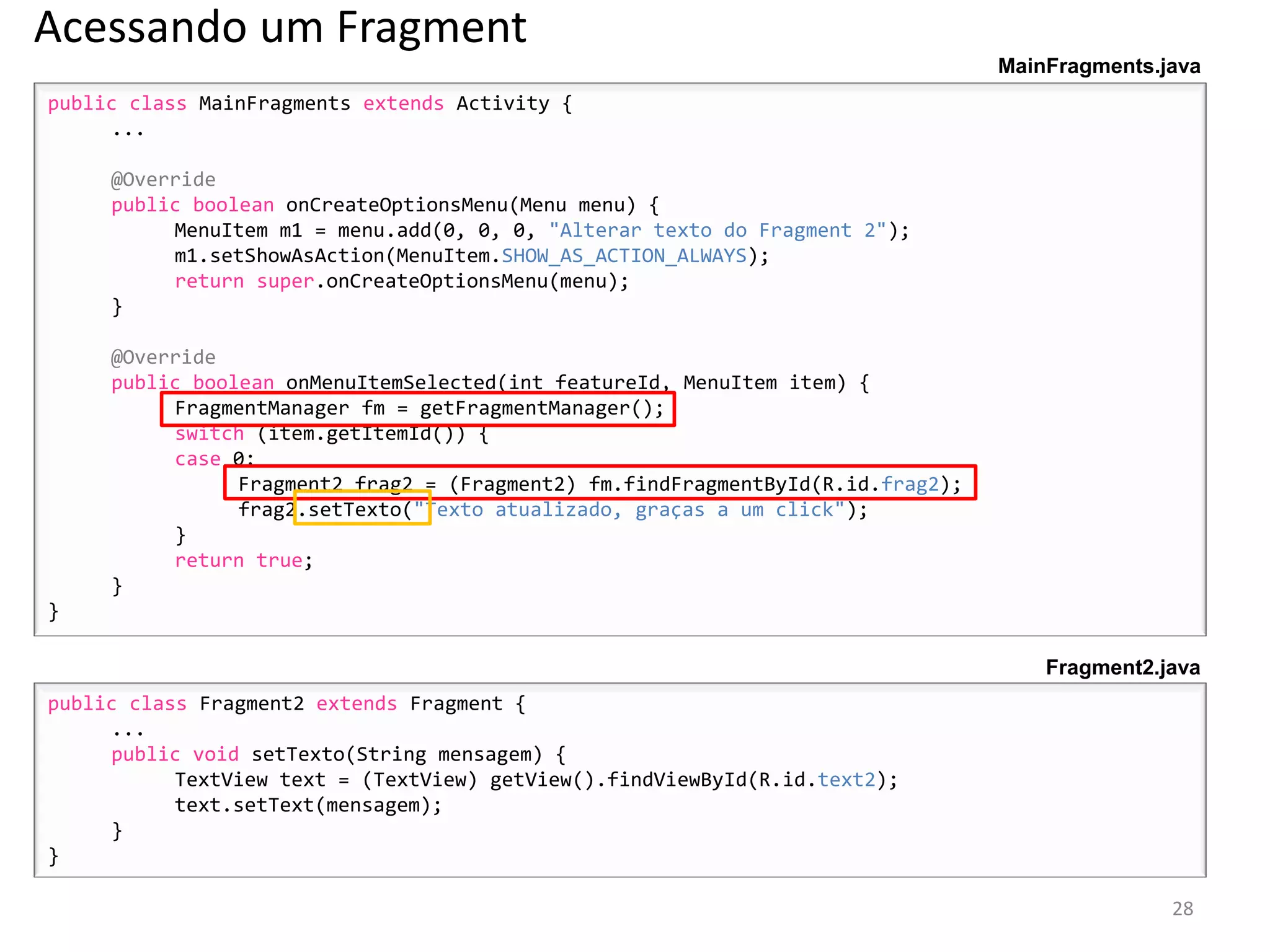 Acessando um Fragment
                                                                                 MainFragments.java
public class MainFragments extends Activity {
     ...

     @Override
     public boolean onCreateOptionsMenu(Menu menu) {
          MenuItem m1 = menu.add(0, 0, 0, "Alterar texto do Fragment 2");
          m1.setShowAsAction(MenuItem.SHOW_AS_ACTION_ALWAYS);
          return super.onCreateOptionsMenu(menu);
     }

     @Override
     public boolean onMenuItemSelected(int featureId, MenuItem item) {
          FragmentManager fm = getFragmentManager();
          switch (item.getItemId()) {
          case 0:
                Fragment2 frag2 = (Fragment2) fm.findFragmentById(R.id.frag2);
                frag2.setTexto("Texto atualizado, graças a um click");
          }
          return true;
     }
}

                                                                                     Fragment2.java
public class Fragment2 extends Fragment {
     ...
     public void setTexto(String mensagem) {
           TextView text = (TextView) getView().findViewById(R.id.text2);
           text.setText(mensagem);
     }
}

                                                                                                28
 