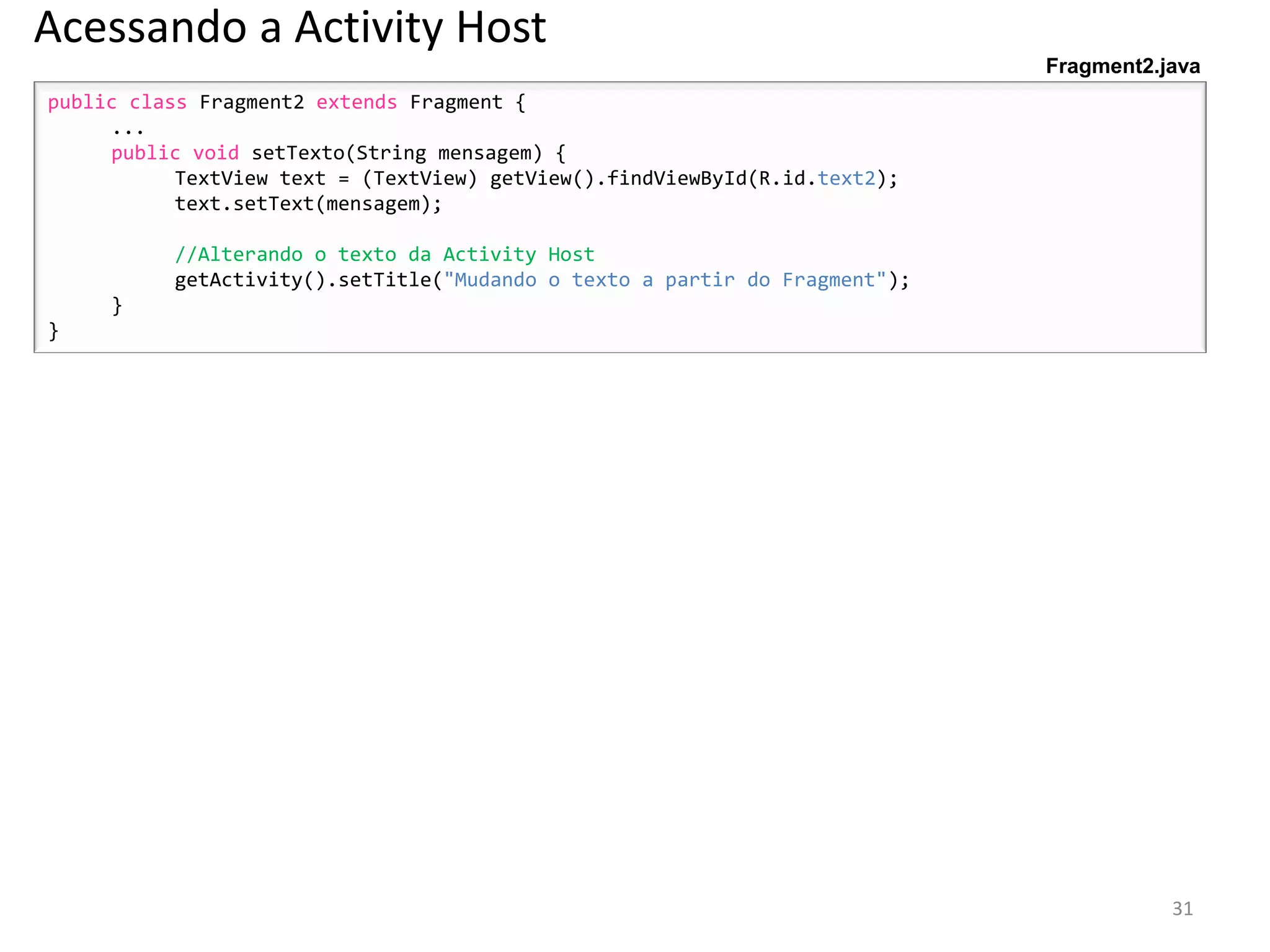 Acessando a Activity Host
                                                                            Fragment2.java
public class Fragment2 extends Fragment {
     ...
     public void setTexto(String mensagem) {
           TextView text = (TextView) getView().findViewById(R.id.text2);
           text.setText(mensagem);

          //Alterando o texto da Activity Host
          getActivity().setTitle("Mudando o texto a partir do Fragment");
     }
}




                                                                                       31
 