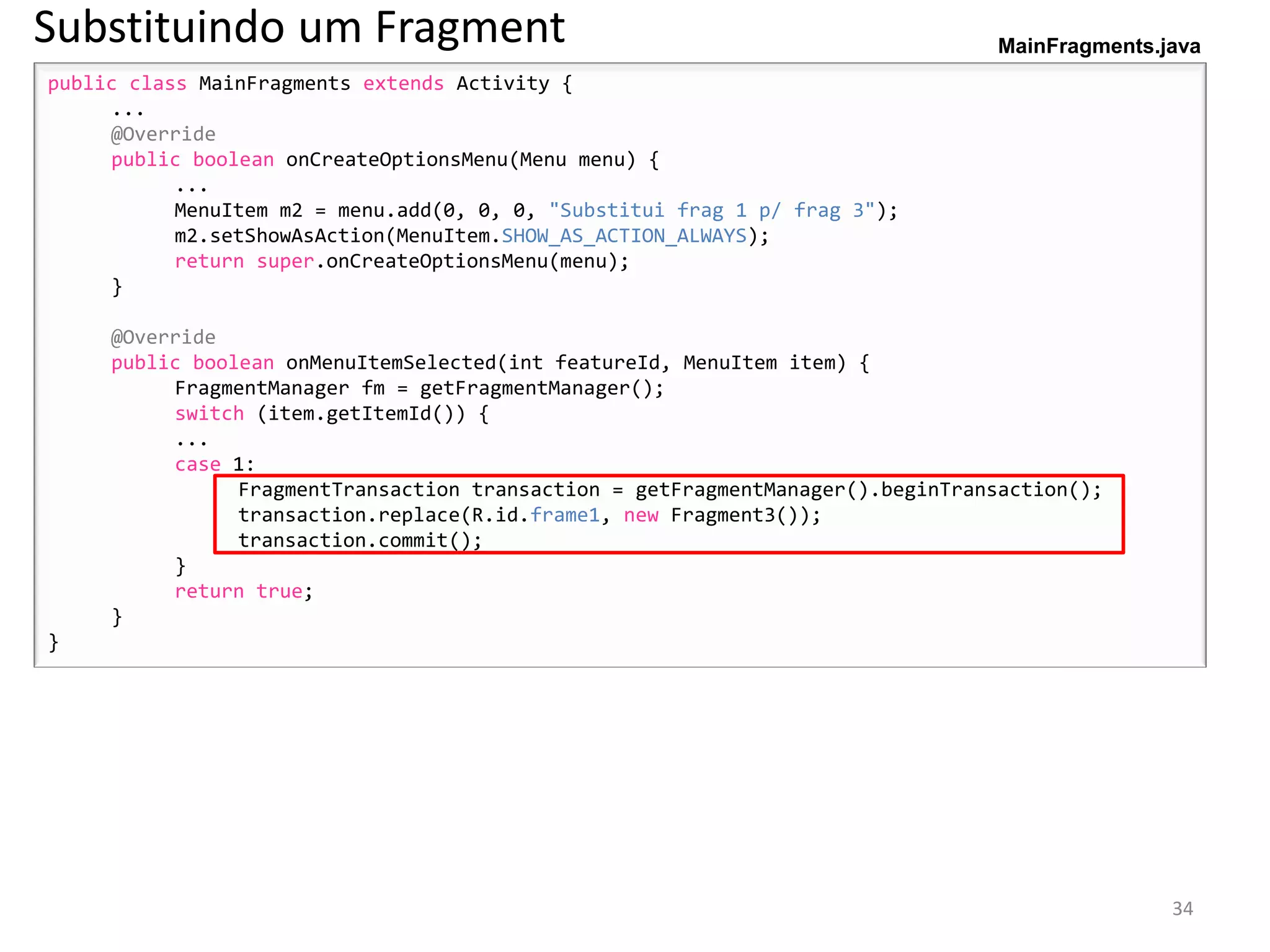 Substituindo um Fragment                                                        MainFragments.java
public class MainFragments extends Activity {
     ...
     @Override
     public boolean onCreateOptionsMenu(Menu menu) {
           ...
           MenuItem m2 = menu.add(0, 0, 0, "Substitui frag 1 p/ frag 3");
           m2.setShowAsAction(MenuItem.SHOW_AS_ACTION_ALWAYS);
           return super.onCreateOptionsMenu(menu);
     }

     @Override
     public boolean onMenuItemSelected(int featureId, MenuItem item) {
          FragmentManager fm = getFragmentManager();
          switch (item.getItemId()) {
          ...
          case 1:
                FragmentTransaction transaction = getFragmentManager().beginTransaction();
                transaction.replace(R.id.frame1, new Fragment3());
                transaction.commit();
          }
          return true;
     }
}




                                                                                               34
 