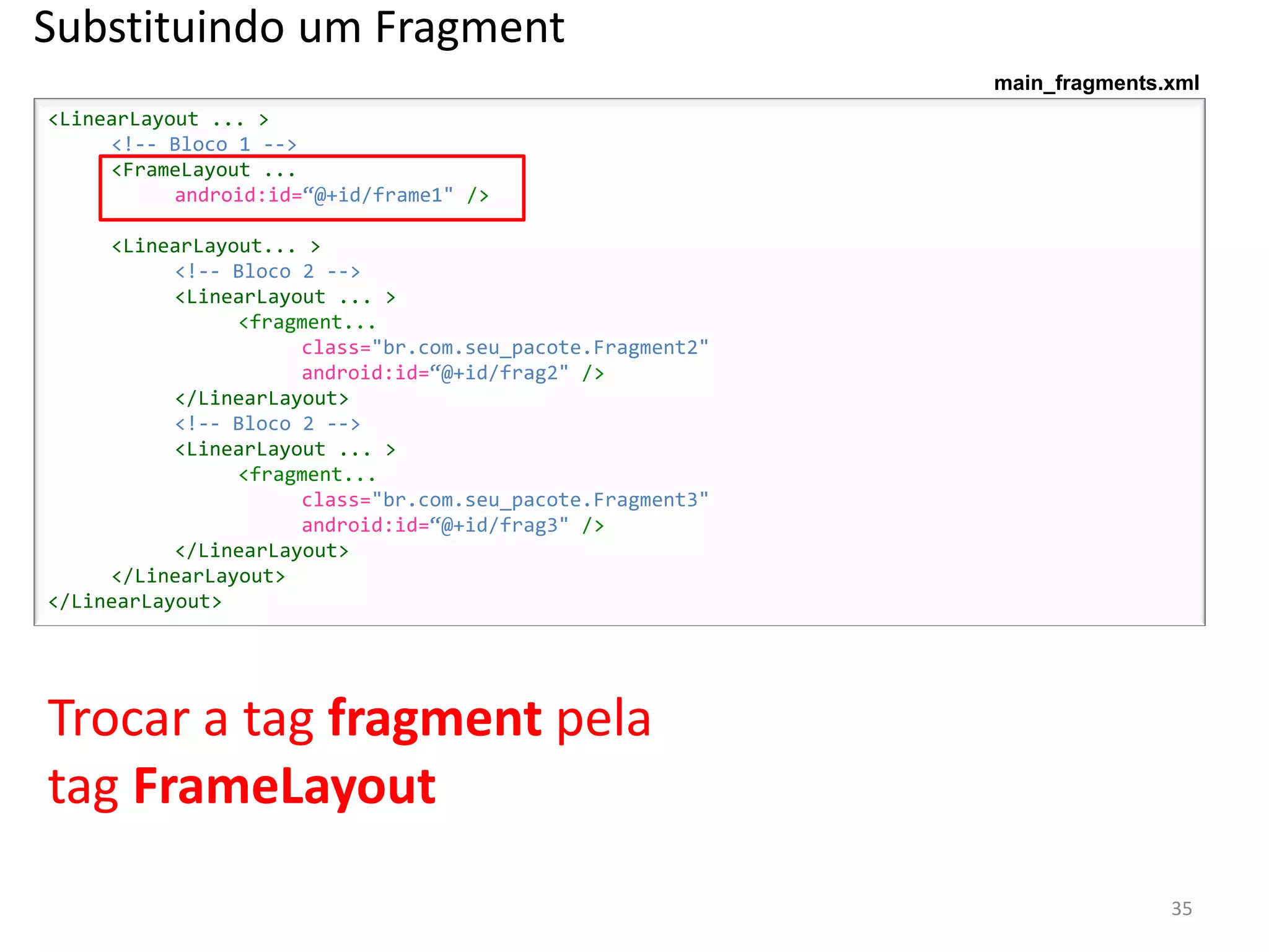 Substituindo um Fragment
                                                            main_fragments.xml
<LinearLayout ... >
     <!-- Bloco 1 -->
     <FrameLayout ...
           android:id=“@+id/frame1" />

     <LinearLayout... >
           <!-- Bloco 2 -->
           <LinearLayout ... >
                <fragment...
                      class="br.com.seu_pacote.Fragment2"
                      android:id=“@+id/frag2" />
           </LinearLayout>
           <!-- Bloco 2 -->
           <LinearLayout ... >
                <fragment...
                      class="br.com.seu_pacote.Fragment3"
                      android:id=“@+id/frag3" />
           </LinearLayout>
     </LinearLayout>
</LinearLayout>




Trocar a tag fragment pela
tag FrameLayout
                                                                           35
 