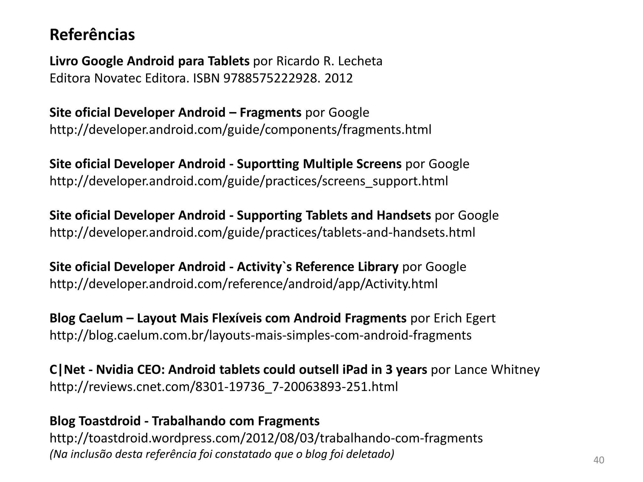 Referências
Livro Google Android para Tablets por Ricardo R. Lecheta
Novatec Editora. ISBN 9788575222928. 2012

Site oficial Developer Android – Fragments por Google
http://developer.android.com/guide/components/fragments.html

Site oficial Developer Android - Suportting Multiple Screens por Google
http://developer.android.com/guide/practices/screens_support.html

Site oficial Developer Android - Supporting Tablets and Handsets por Google
http://developer.android.com/guide/practices/tablets-and-handsets.html

Site oficial Developer Android - Activity`s Reference Library por Google
http://developer.android.com/reference/android/app/Activity.html

Blog Caelum – Layouts Mais Flexíveis com Android Fragments por Erich Egert
http://blog.caelum.com.br/layouts-mais-simples-com-android-fragments

C|Net - Nvidia CEO: Android tablets could outsell iPad in 3 years por Lance Whitney
http://reviews.cnet.com/8301-19736_7-20063893-251.html

Blog Toastdroid - Trabalhando com Fragments
http://toastdroid.wordpress.com/2012/08/03/trabalhando-com-fragments
(Na inclusão desta referência foi constatado que o blog foi deletado)                 40
 