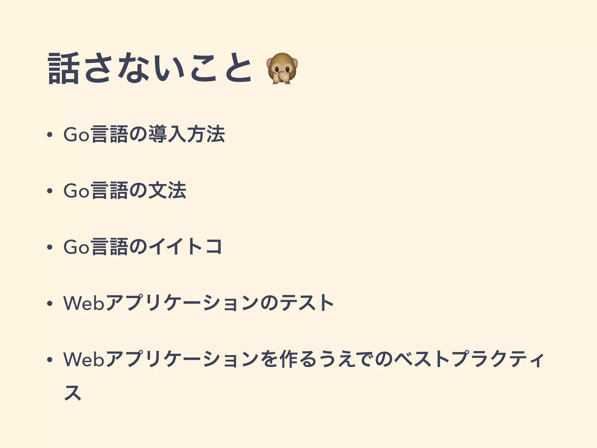 話さないこと  
• Go言語の導入方法 
• Go言語の文法 
• Go言語のイイトコ 
• Webアプリケーションのテスト 
• Webアプリケーションを作るうえでのベストプラクティ 
ス 
 